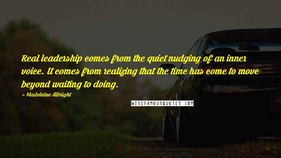 Madeleine Albright Quotes: Real leadership comes from the quiet nudging of an inner voice. It comes from realizing that the time has come to move beyond waiting to doing.