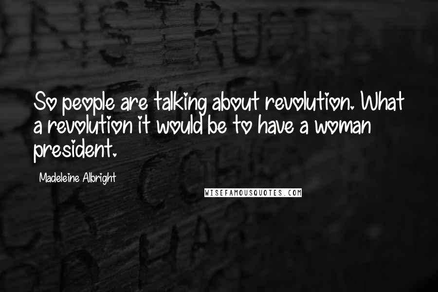 Madeleine Albright Quotes: So people are talking about revolution. What a revolution it would be to have a woman president.