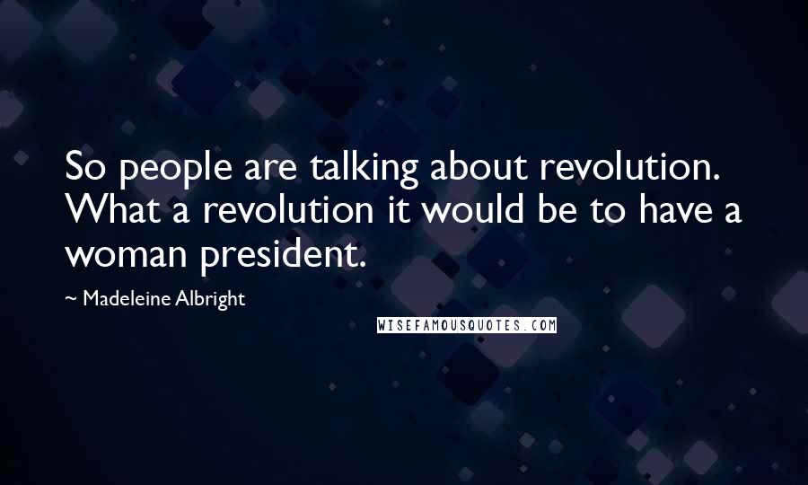 Madeleine Albright Quotes: So people are talking about revolution. What a revolution it would be to have a woman president.