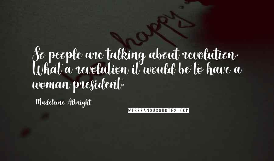 Madeleine Albright Quotes: So people are talking about revolution. What a revolution it would be to have a woman president.