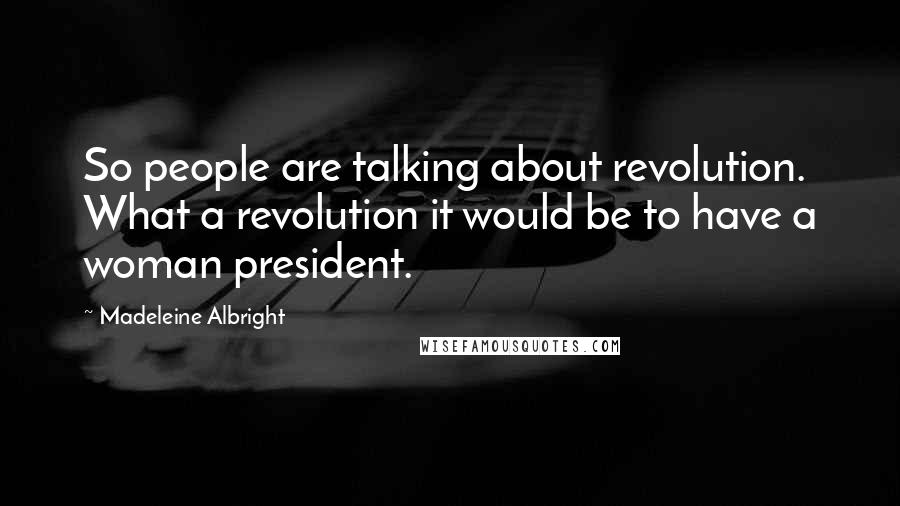 Madeleine Albright Quotes: So people are talking about revolution. What a revolution it would be to have a woman president.