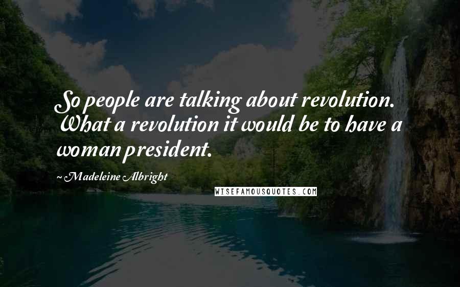 Madeleine Albright Quotes: So people are talking about revolution. What a revolution it would be to have a woman president.