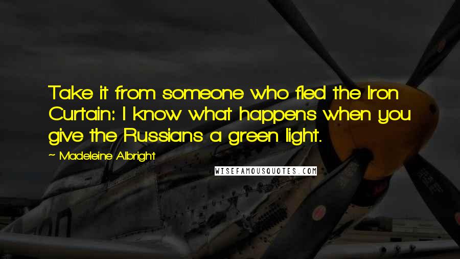 Madeleine Albright Quotes: Take it from someone who fled the Iron Curtain: I know what happens when you give the Russians a green light.