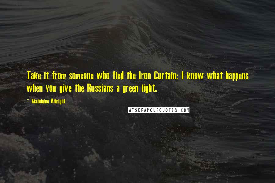 Madeleine Albright Quotes: Take it from someone who fled the Iron Curtain: I know what happens when you give the Russians a green light.