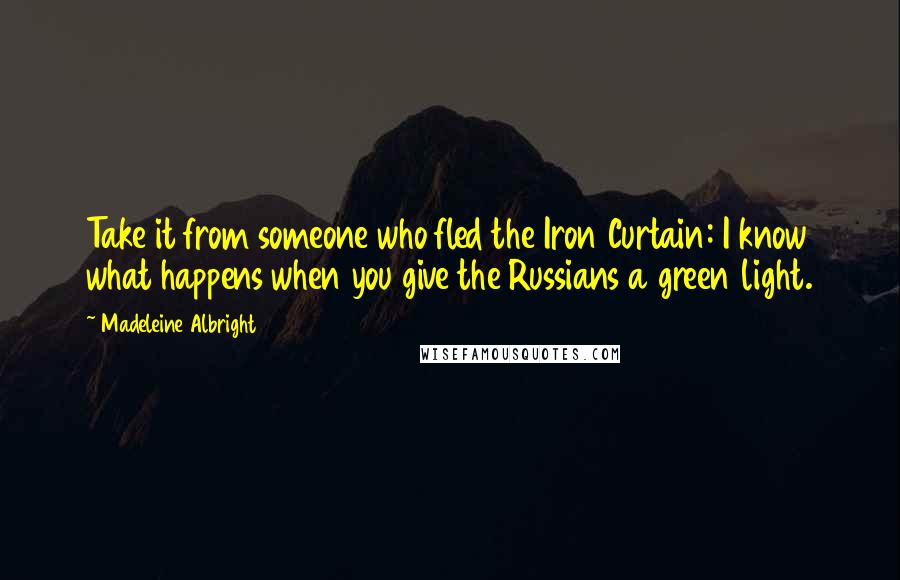 Madeleine Albright Quotes: Take it from someone who fled the Iron Curtain: I know what happens when you give the Russians a green light.