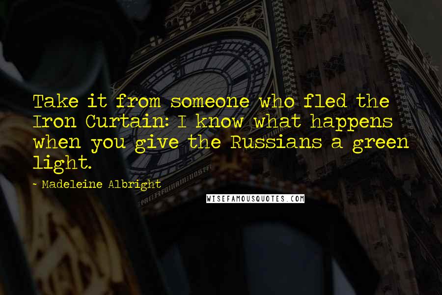 Madeleine Albright Quotes: Take it from someone who fled the Iron Curtain: I know what happens when you give the Russians a green light.