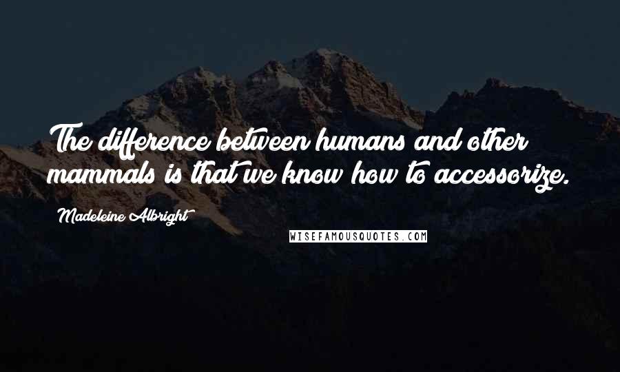 Madeleine Albright Quotes: The difference between humans and other mammals is that we know how to accessorize.