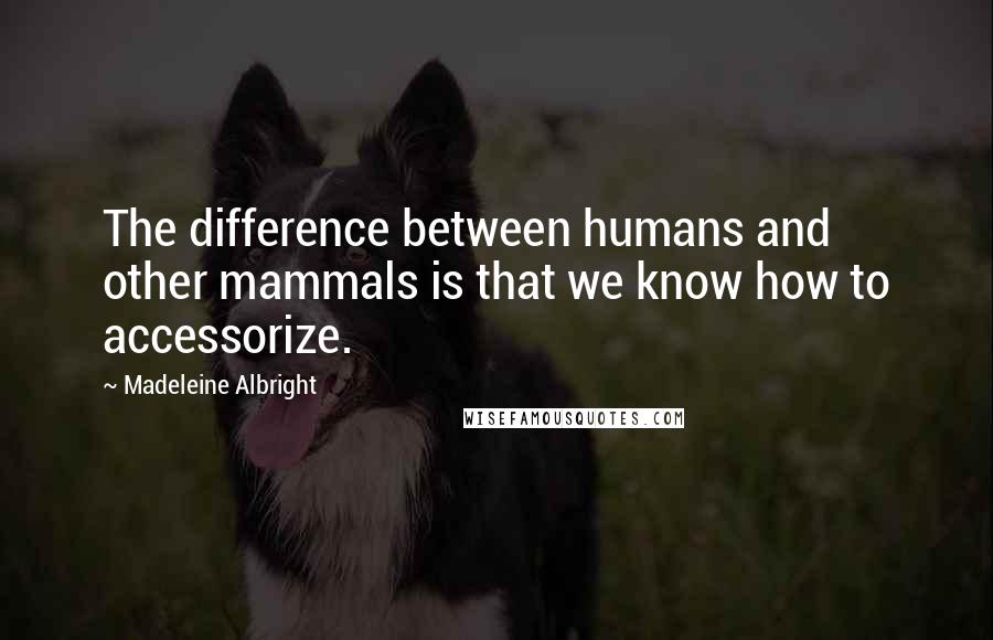 Madeleine Albright Quotes: The difference between humans and other mammals is that we know how to accessorize.