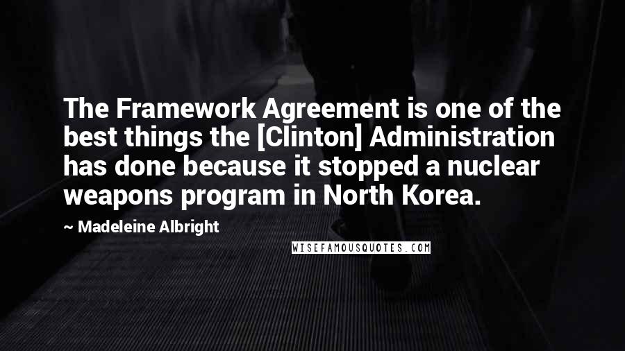 Madeleine Albright Quotes: The Framework Agreement is one of the best things the [Clinton] Administration has done because it stopped a nuclear weapons program in North Korea.