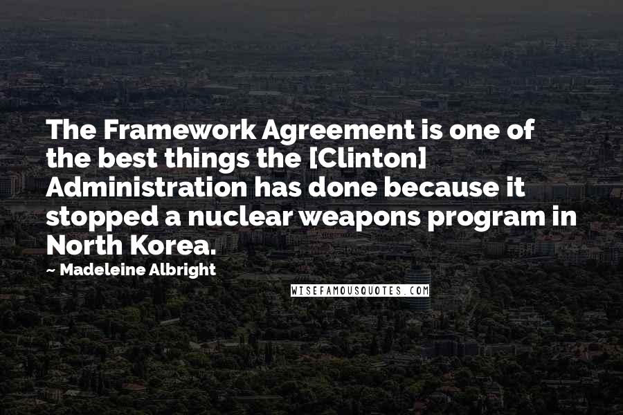 Madeleine Albright Quotes: The Framework Agreement is one of the best things the [Clinton] Administration has done because it stopped a nuclear weapons program in North Korea.