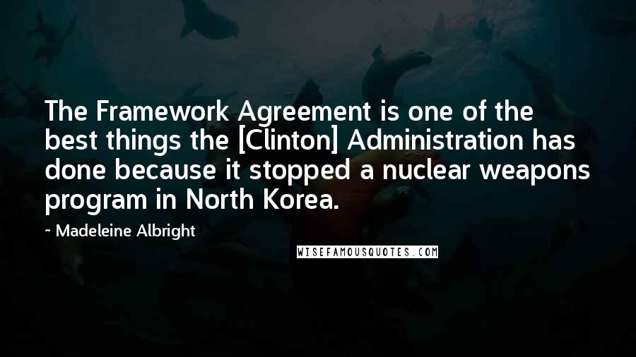 Madeleine Albright Quotes: The Framework Agreement is one of the best things the [Clinton] Administration has done because it stopped a nuclear weapons program in North Korea.