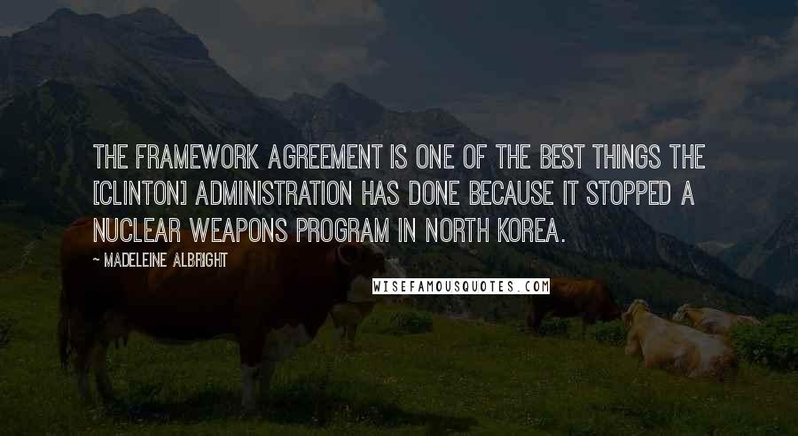 Madeleine Albright Quotes: The Framework Agreement is one of the best things the [Clinton] Administration has done because it stopped a nuclear weapons program in North Korea.