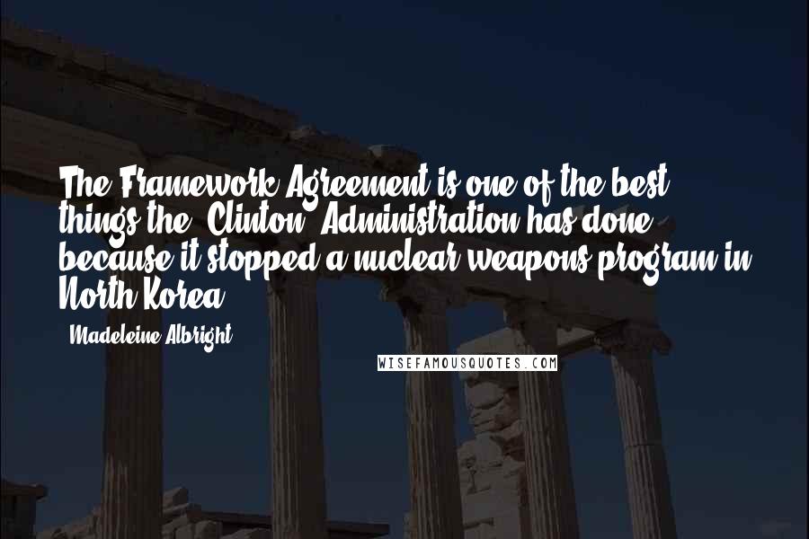 Madeleine Albright Quotes: The Framework Agreement is one of the best things the [Clinton] Administration has done because it stopped a nuclear weapons program in North Korea.