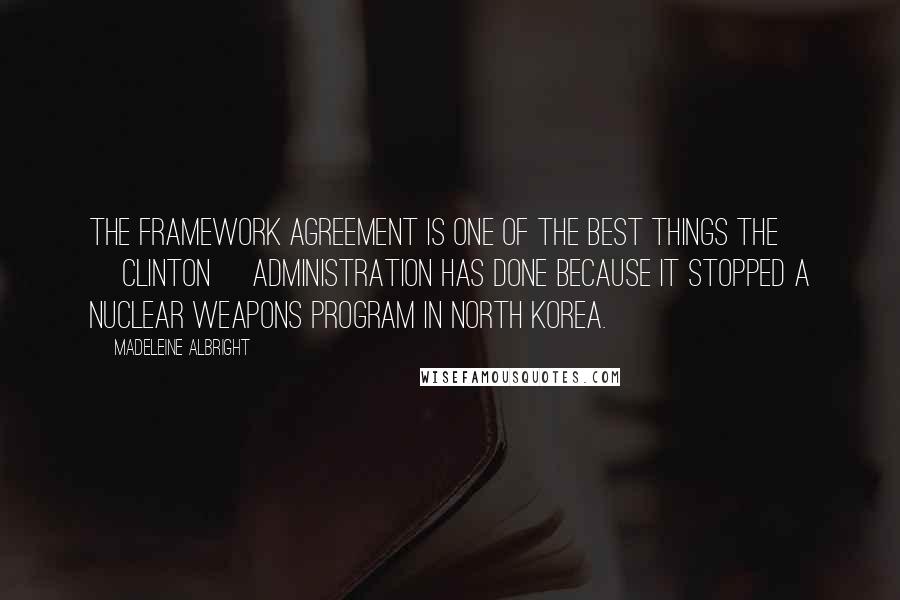 Madeleine Albright Quotes: The Framework Agreement is one of the best things the [Clinton] Administration has done because it stopped a nuclear weapons program in North Korea.