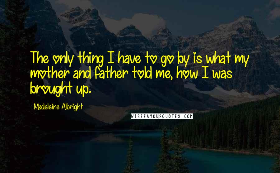 Madeleine Albright Quotes: The only thing I have to go by is what my mother and father told me, how I was brought up.