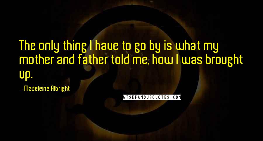 Madeleine Albright Quotes: The only thing I have to go by is what my mother and father told me, how I was brought up.