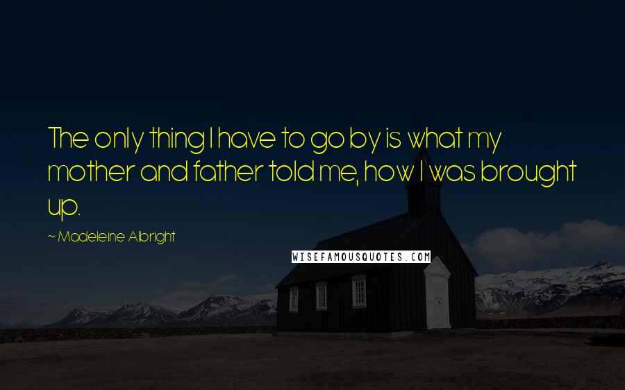 Madeleine Albright Quotes: The only thing I have to go by is what my mother and father told me, how I was brought up.