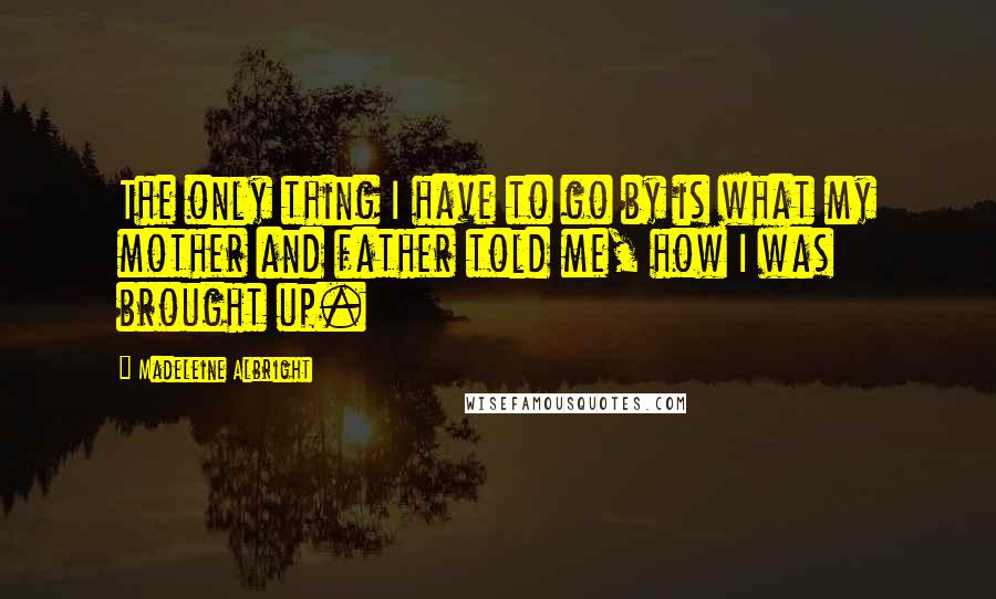 Madeleine Albright Quotes: The only thing I have to go by is what my mother and father told me, how I was brought up.