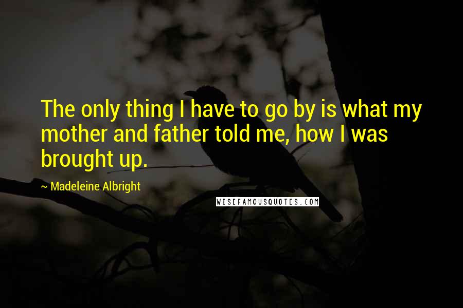 Madeleine Albright Quotes: The only thing I have to go by is what my mother and father told me, how I was brought up.