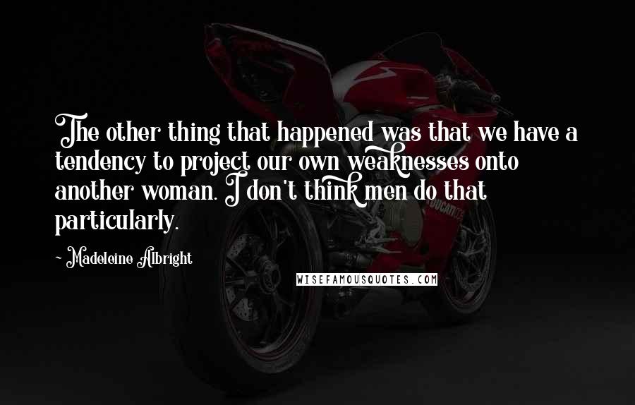 Madeleine Albright Quotes: The other thing that happened was that we have a tendency to project our own weaknesses onto another woman. I don't think men do that particularly.