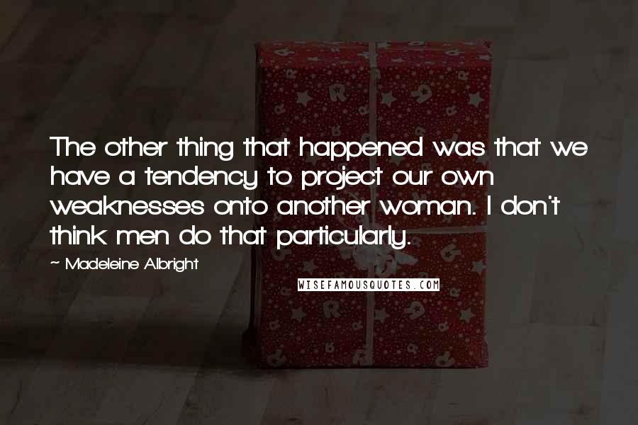 Madeleine Albright Quotes: The other thing that happened was that we have a tendency to project our own weaknesses onto another woman. I don't think men do that particularly.