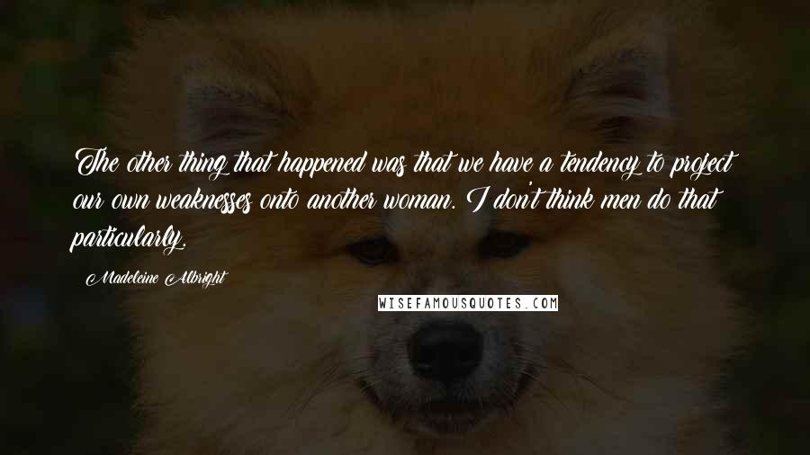 Madeleine Albright Quotes: The other thing that happened was that we have a tendency to project our own weaknesses onto another woman. I don't think men do that particularly.