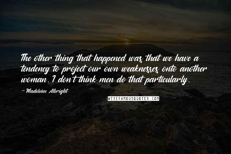 Madeleine Albright Quotes: The other thing that happened was that we have a tendency to project our own weaknesses onto another woman. I don't think men do that particularly.