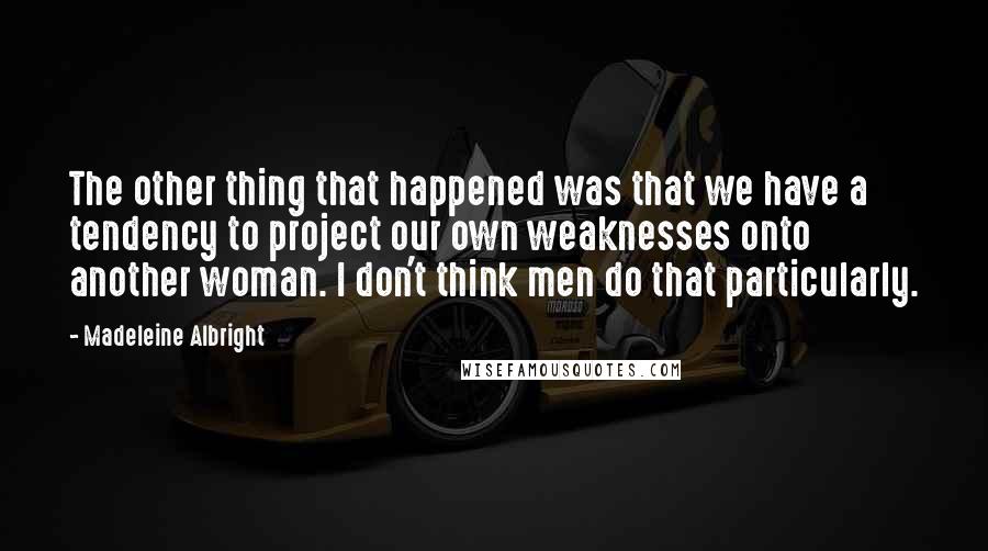 Madeleine Albright Quotes: The other thing that happened was that we have a tendency to project our own weaknesses onto another woman. I don't think men do that particularly.