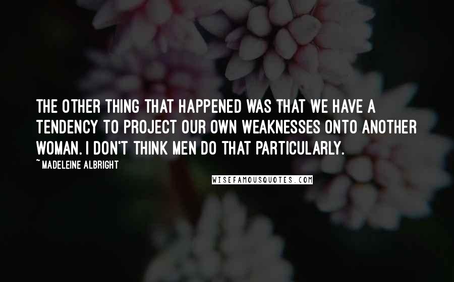 Madeleine Albright Quotes: The other thing that happened was that we have a tendency to project our own weaknesses onto another woman. I don't think men do that particularly.