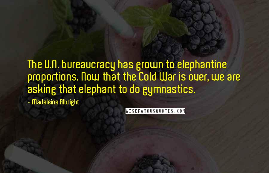 Madeleine Albright Quotes: The U.N. bureaucracy has grown to elephantine proportions. Now that the Cold War is over, we are asking that elephant to do gymnastics.