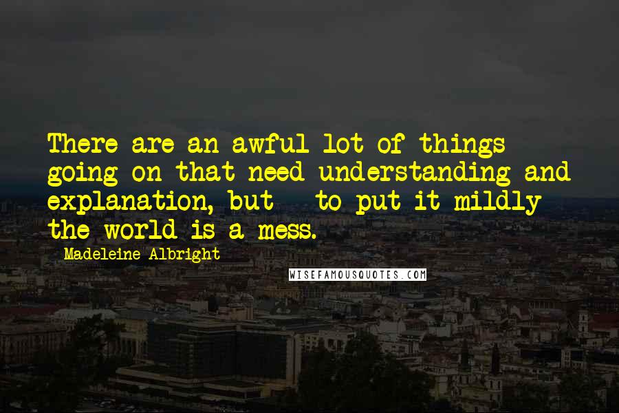 Madeleine Albright Quotes: There are an awful lot of things going on that need understanding and explanation, but - to put it mildly - the world is a mess.