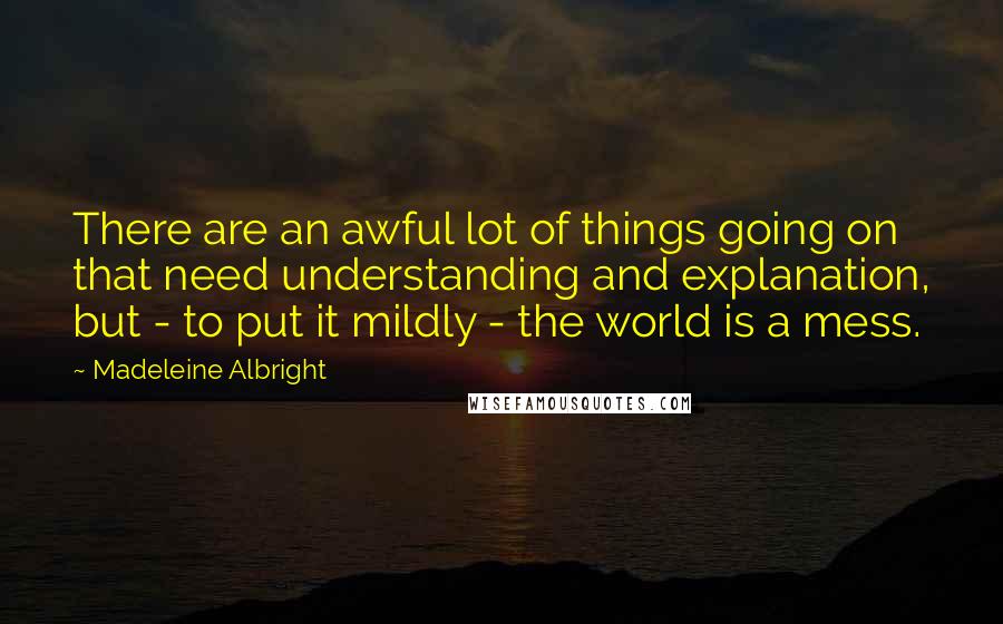 Madeleine Albright Quotes: There are an awful lot of things going on that need understanding and explanation, but - to put it mildly - the world is a mess.