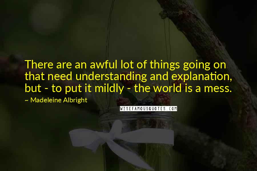 Madeleine Albright Quotes: There are an awful lot of things going on that need understanding and explanation, but - to put it mildly - the world is a mess.