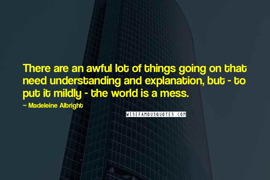 Madeleine Albright Quotes: There are an awful lot of things going on that need understanding and explanation, but - to put it mildly - the world is a mess.