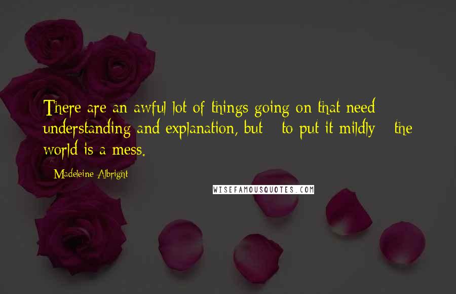 Madeleine Albright Quotes: There are an awful lot of things going on that need understanding and explanation, but - to put it mildly - the world is a mess.