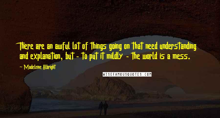 Madeleine Albright Quotes: There are an awful lot of things going on that need understanding and explanation, but - to put it mildly - the world is a mess.