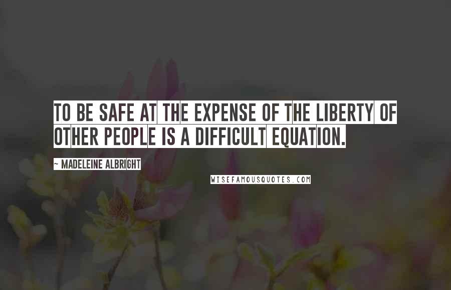 Madeleine Albright Quotes: To be safe at the expense of the liberty of other people is a difficult equation.