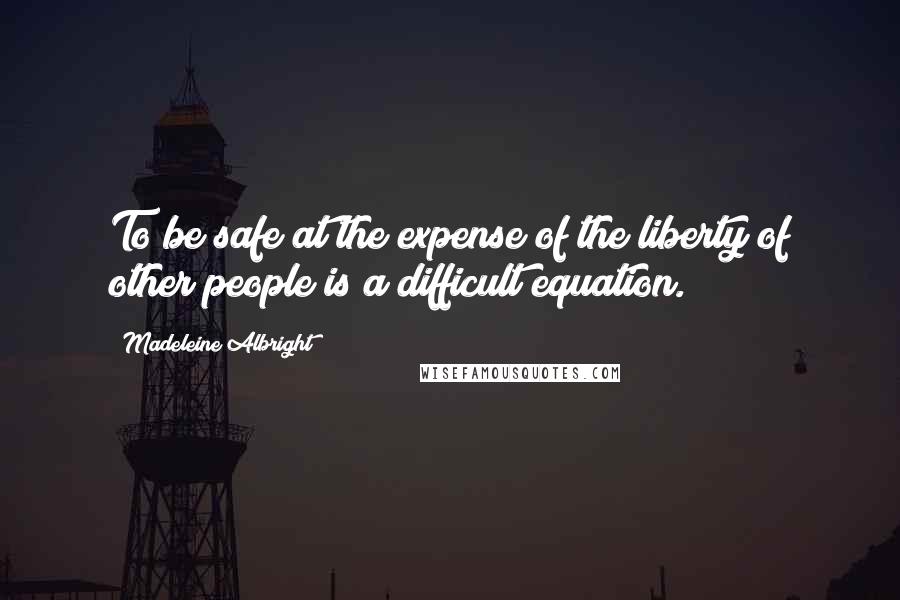 Madeleine Albright Quotes: To be safe at the expense of the liberty of other people is a difficult equation.