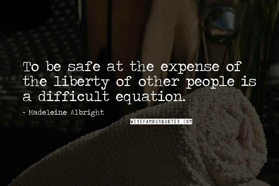 Madeleine Albright Quotes: To be safe at the expense of the liberty of other people is a difficult equation.