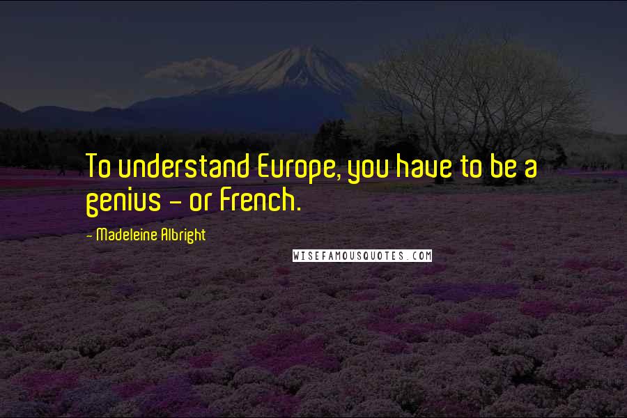 Madeleine Albright Quotes: To understand Europe, you have to be a genius - or French.
