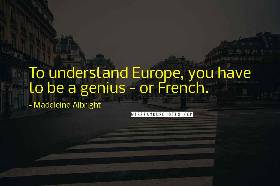 Madeleine Albright Quotes: To understand Europe, you have to be a genius - or French.