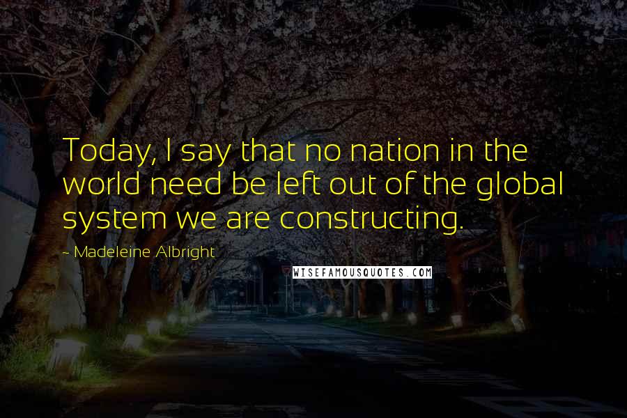 Madeleine Albright Quotes: Today, I say that no nation in the world need be left out of the global system we are constructing.