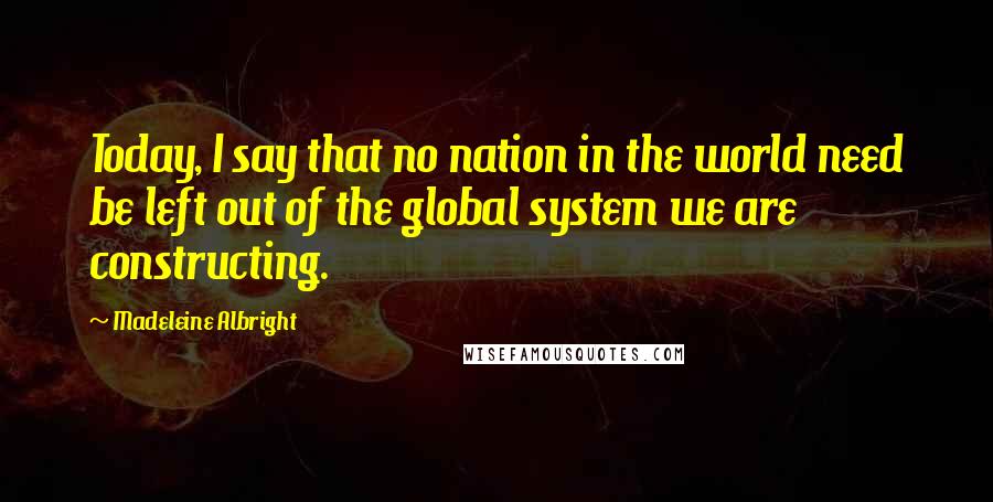 Madeleine Albright Quotes: Today, I say that no nation in the world need be left out of the global system we are constructing.