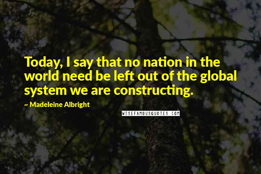 Madeleine Albright Quotes: Today, I say that no nation in the world need be left out of the global system we are constructing.