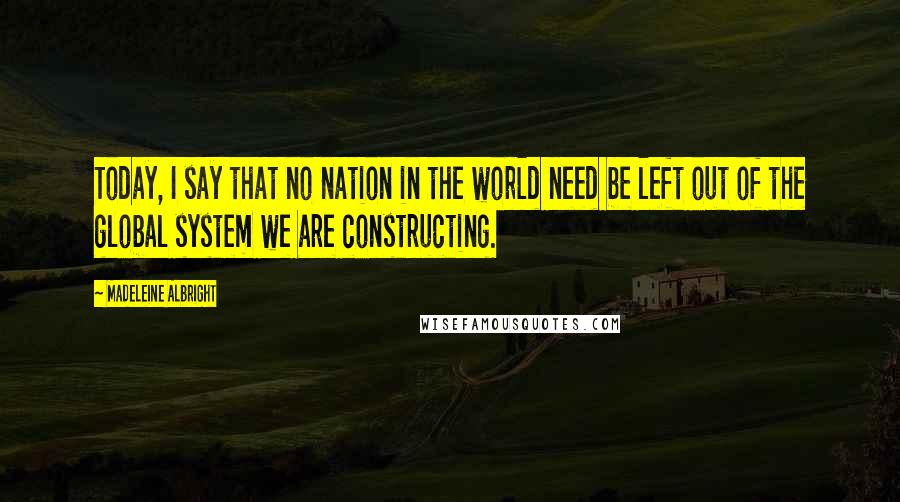 Madeleine Albright Quotes: Today, I say that no nation in the world need be left out of the global system we are constructing.