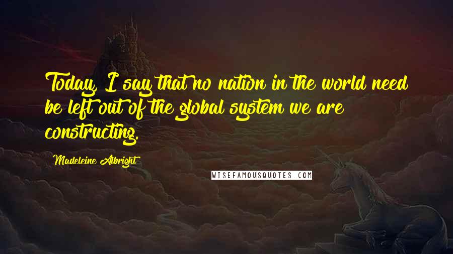 Madeleine Albright Quotes: Today, I say that no nation in the world need be left out of the global system we are constructing.