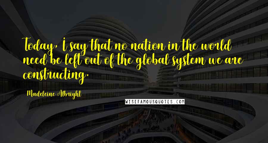 Madeleine Albright Quotes: Today, I say that no nation in the world need be left out of the global system we are constructing.