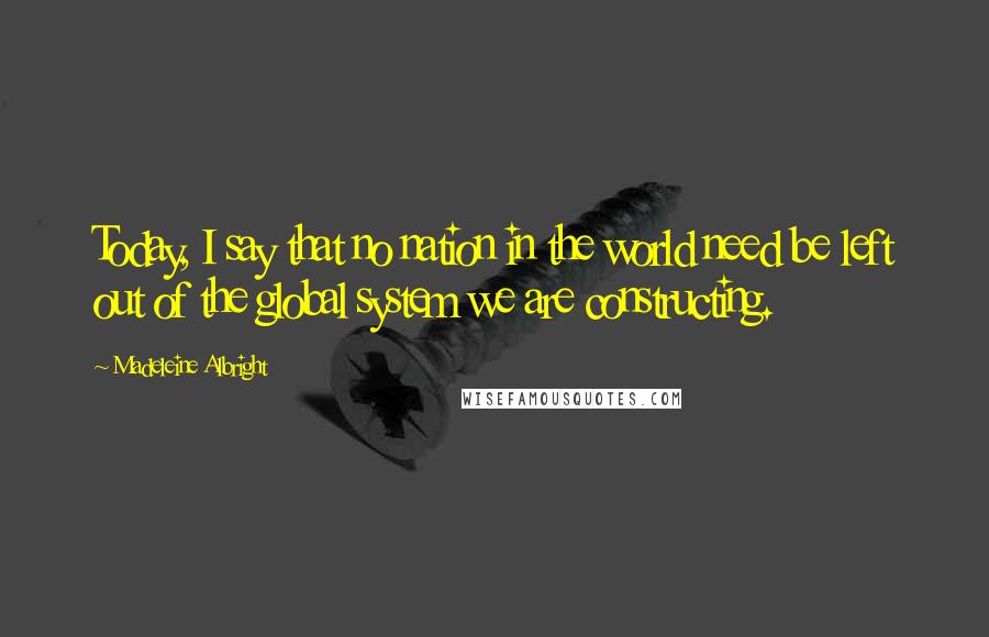Madeleine Albright Quotes: Today, I say that no nation in the world need be left out of the global system we are constructing.
