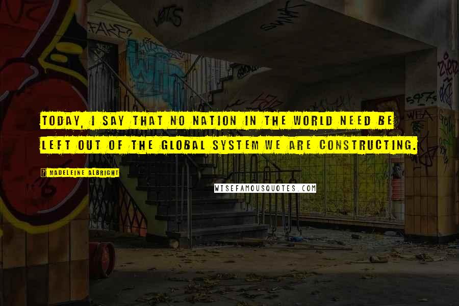 Madeleine Albright Quotes: Today, I say that no nation in the world need be left out of the global system we are constructing.