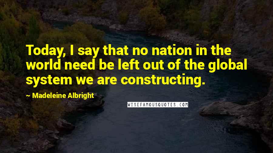 Madeleine Albright Quotes: Today, I say that no nation in the world need be left out of the global system we are constructing.